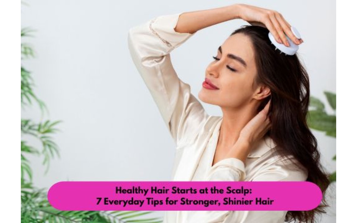 Healthy Hair Starts at the Scalp: 7 Everyday Tips for Stronger, Shinier Hair