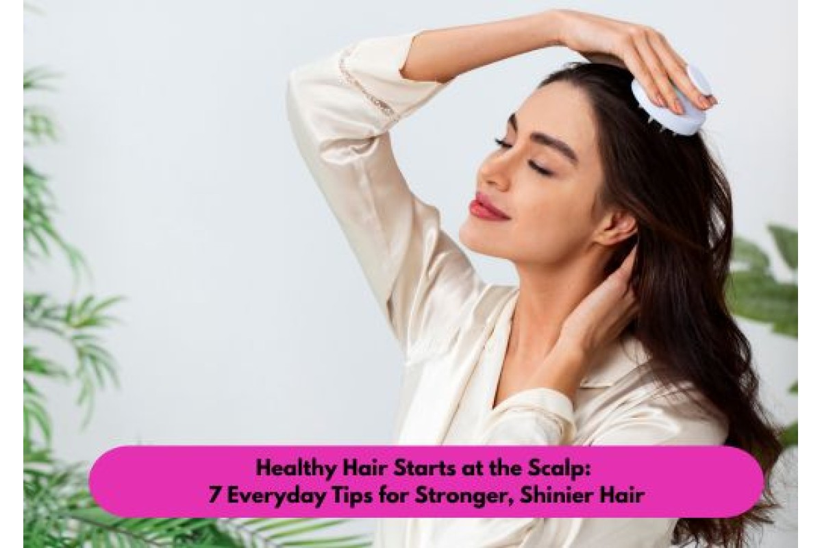 Healthy Hair Starts at the Scalp: 7 Everyday Tips for Stronger, Shinier Hair